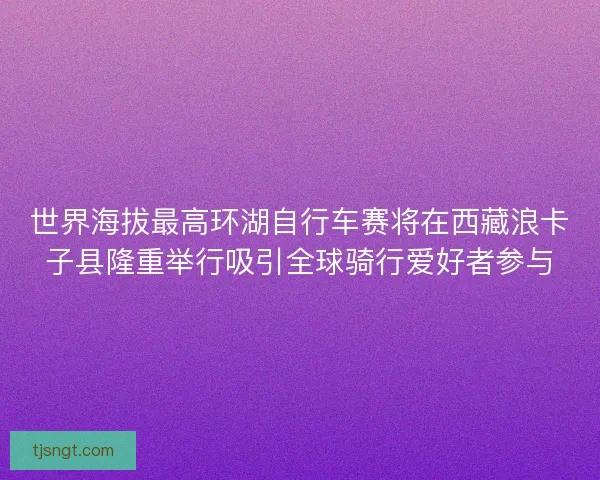 世界海拔最高环湖自行车赛将在西藏浪卡子县隆重举行吸引全球骑行爱好者参与