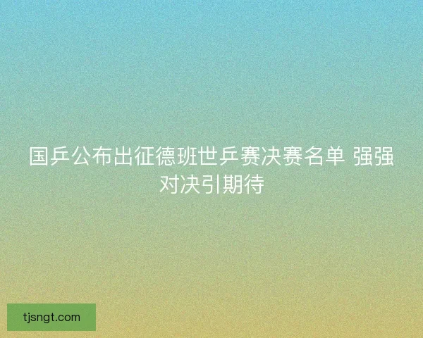国乒公布出征德班世乒赛决赛名单 强强对决引期待