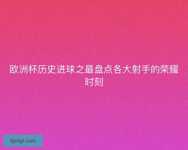 欧洲杯历史进球之最盘点各大射手的荣耀时刻