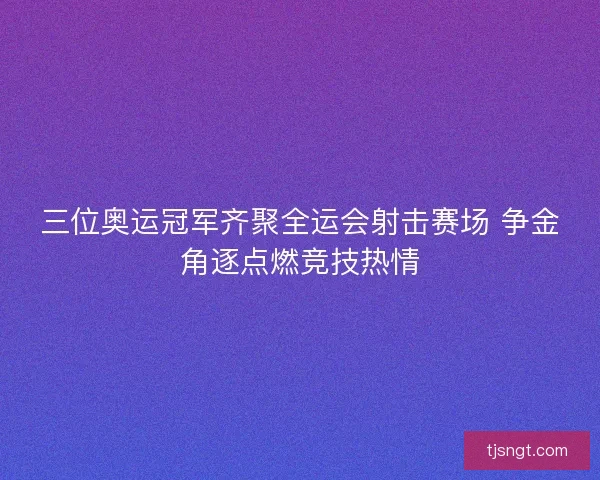 三位奥运冠军齐聚全运会射击赛场 争金角逐点燃竞技热情