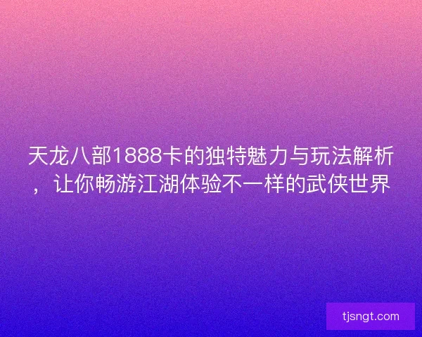 天龙八部1888卡的独特魅力与玩法解析，让你畅游江湖体验不一样的武侠世界
