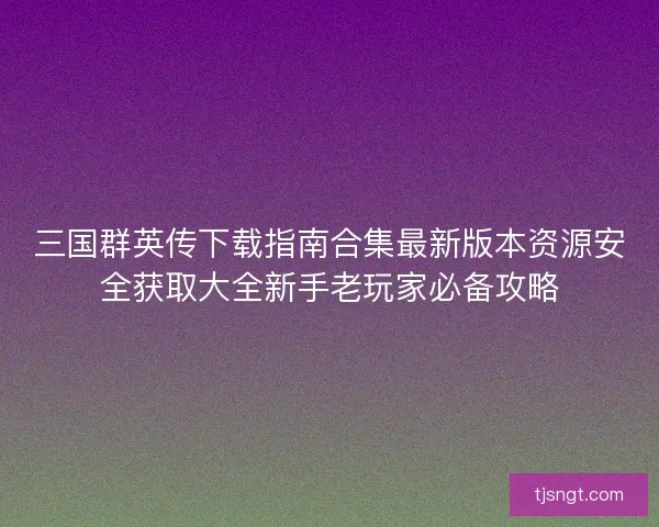 三国群英传下载指南合集最新版本资源安全获取大全新手老玩家必备攻略
