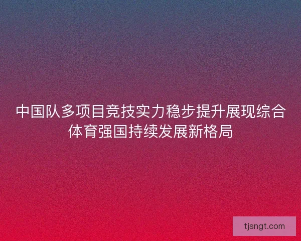 中国队多项目竞技实力稳步提升展现综合体育强国持续发展新格局
