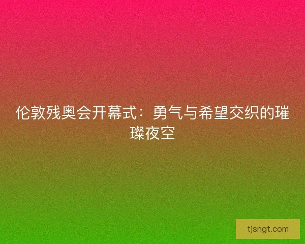 伦敦残奥会开幕式：勇气与希望交织的璀璨夜空