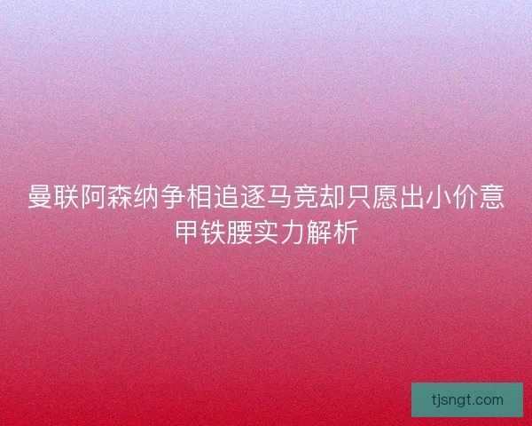 曼联阿森纳争相追逐马竞却只愿出小价意甲铁腰实力解析