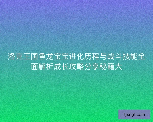 洛克王国鱼龙宝宝进化历程与战斗技能全面解析成长攻略分享秘籍大