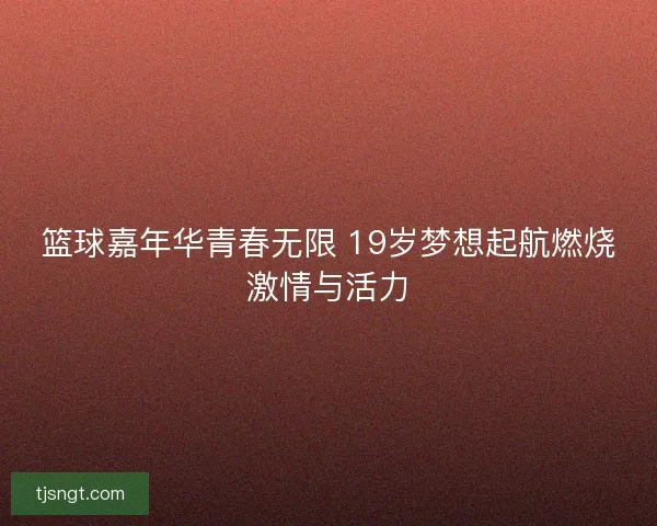 篮球嘉年华青春无限 19岁梦想起航燃烧激情与活力
