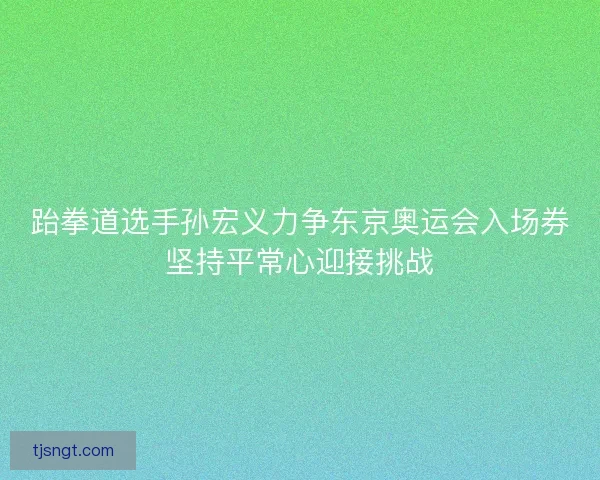 跆拳道选手孙宏义力争东京奥运会入场券坚持平常心迎接挑战