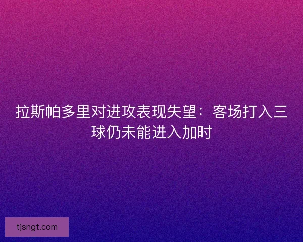 拉斯帕多里对进攻表现失望：客场打入三球仍未能进入加时