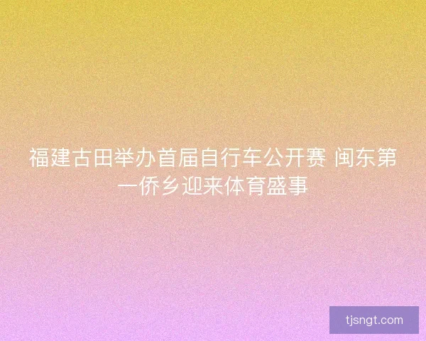 福建古田举办首届自行车公开赛 闽东第一侨乡迎来体育盛事