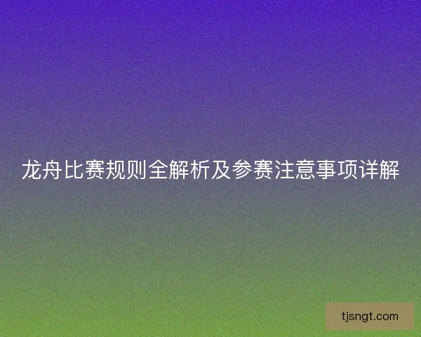 龙舟比赛规则全解析及参赛注意事项详解