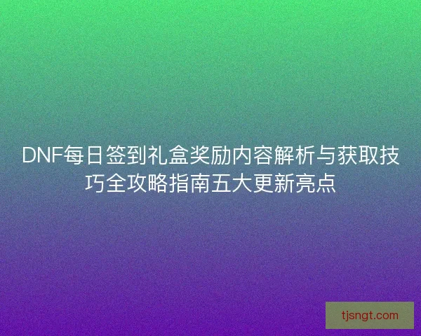 DNF每日签到礼盒奖励内容解析与获取技巧全攻略指南五大更新亮点