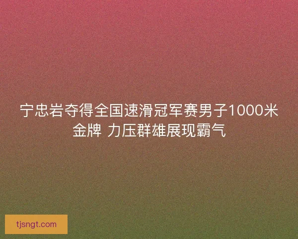 宁忠岩夺得全国速滑冠军赛男子1000米金牌 力压群雄展现霸气