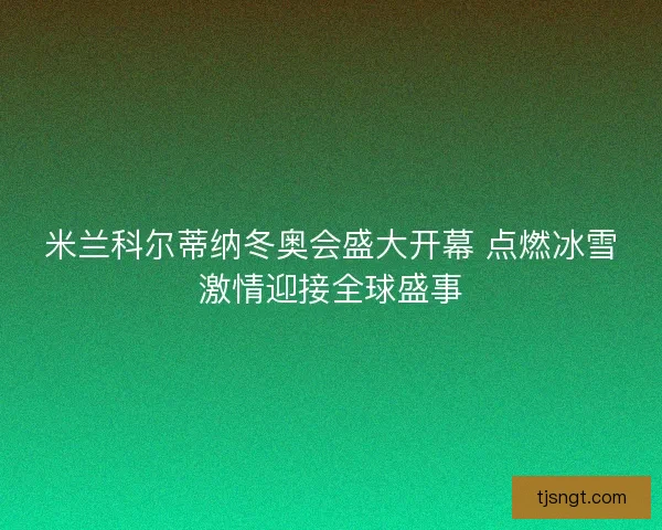 米兰科尔蒂纳冬奥会盛大开幕 点燃冰雪激情迎接全球盛事
