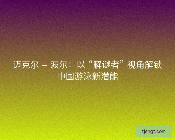 迈克尔 - 波尔：以 “解谜者” 视角解锁中国游泳新潜能