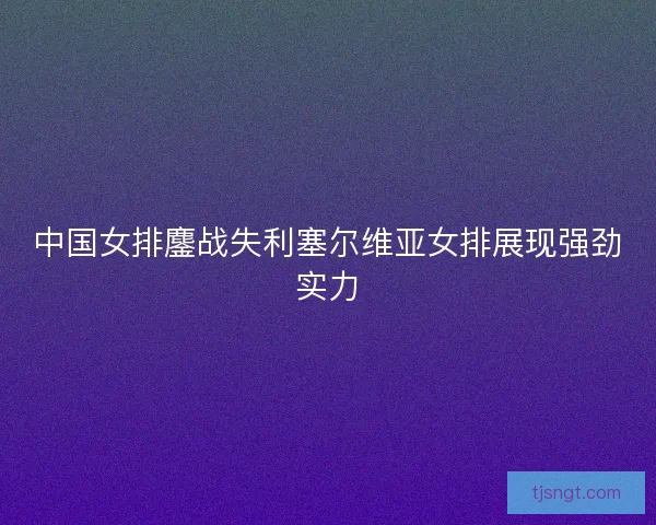 中国女排鏖战失利塞尔维亚女排展现强劲实力