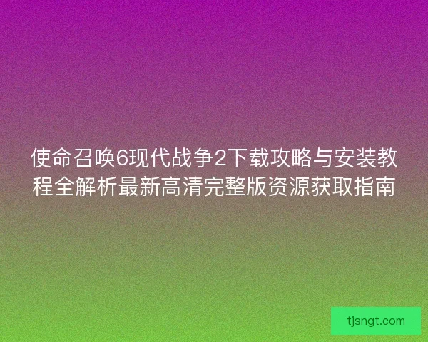 使命召唤6现代战争2下载攻略与安装教程全解析最新高清完整版资源获取指南