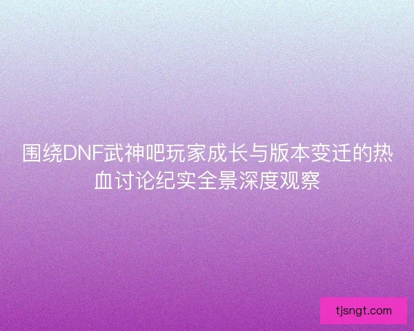 围绕DNF武神吧玩家成长与版本变迁的热血讨论纪实全景深度观察