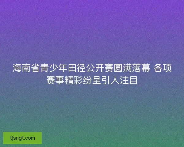 海南省青少年田径公开赛圆满落幕 各项赛事精彩纷呈引人注目