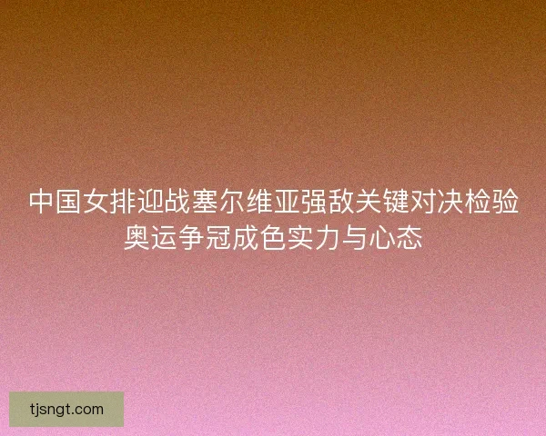 中国女排迎战塞尔维亚强敌关键对决检验奥运争冠成色实力与心态