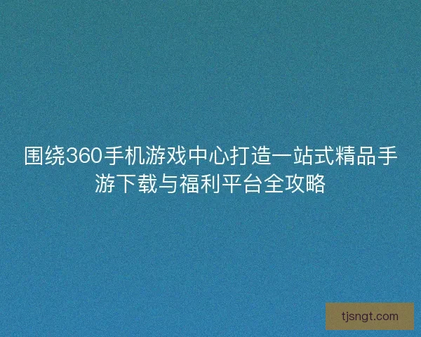 围绕360手机游戏中心打造一站式精品手游下载与福利平台全攻略