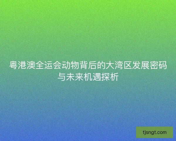 粤港澳全运会动物背后的大湾区发展密码与未来机遇探析