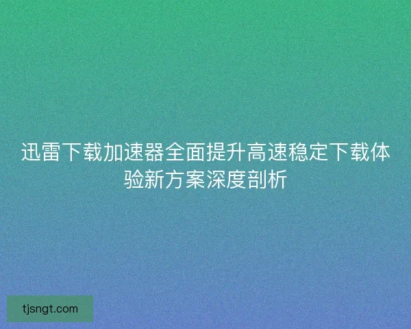 迅雷下载加速器全面提升高速稳定下载体验新方案深度剖析
