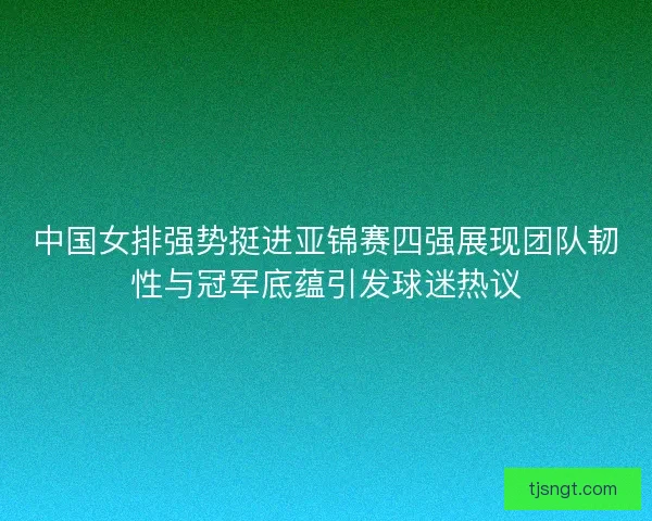 中国女排强势挺进亚锦赛四强展现团队韧性与冠军底蕴引发球迷热议