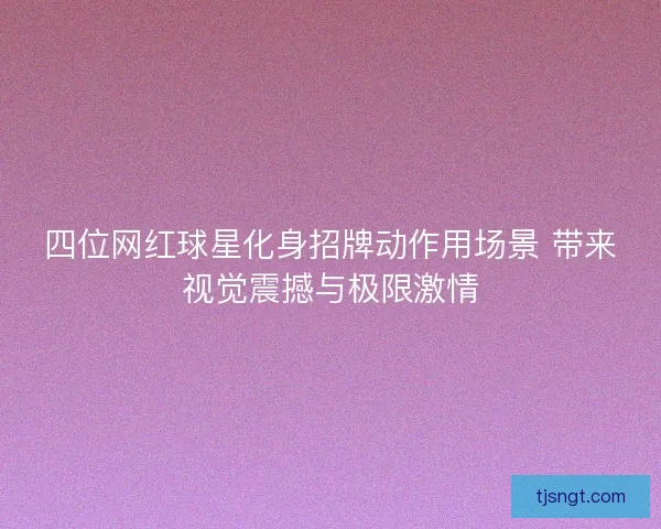 四位网红球星化身招牌动作用场景 带来视觉震撼与极限激情