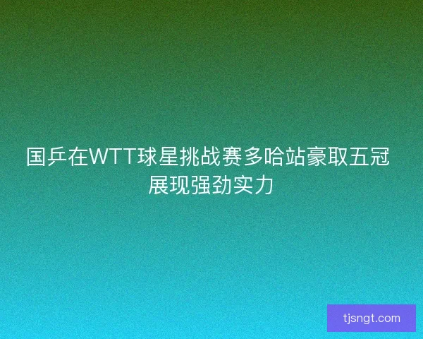 国乒在WTT球星挑战赛多哈站豪取五冠 展现强劲实力