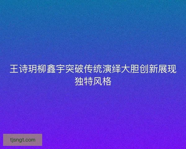 王诗玥柳鑫宇突破传统演绎大胆创新展现独特风格