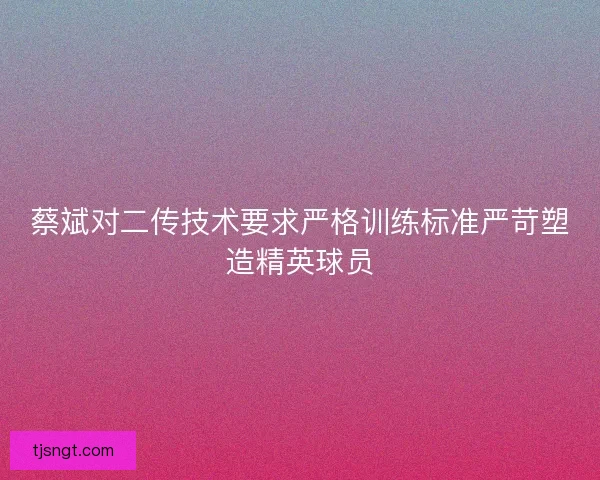 蔡斌对二传技术要求严格训练标准严苛塑造精英球员