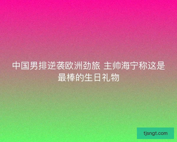 中国男排逆袭欧洲劲旅 主帅海宁称这是最棒的生日礼物