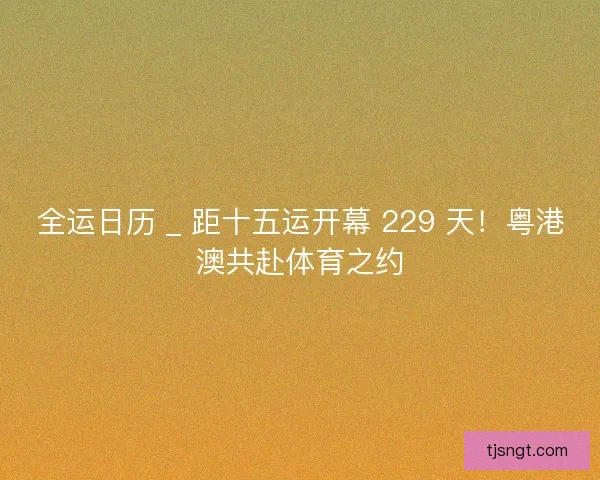 全运日历 _ 距十五运开幕 229 天！粤港澳共赴体育之约