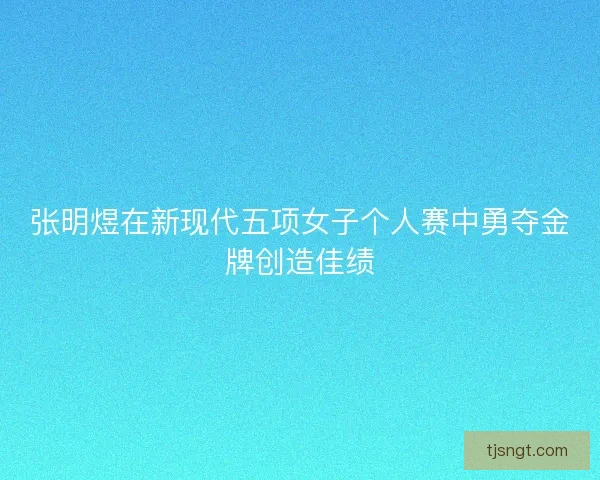 张明煜在新现代五项女子个人赛中勇夺金牌创造佳绩