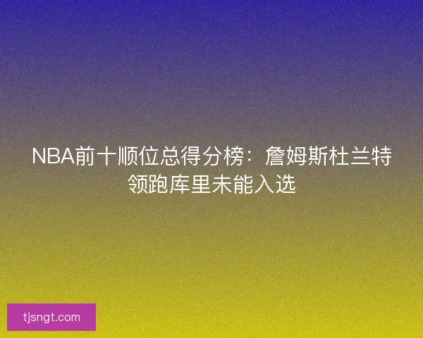 NBA前十顺位总得分榜：詹姆斯杜兰特领跑库里未能入选