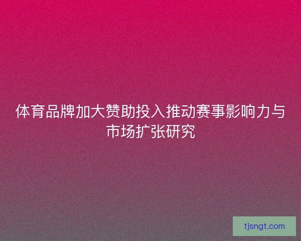 体育品牌加大赞助投入推动赛事影响力与市场扩张研究