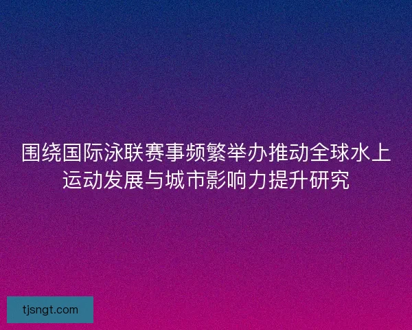 围绕国际泳联赛事频繁举办推动全球水上运动发展与城市影响力提升研究