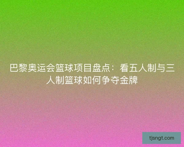 巴黎奥运会篮球项目盘点：看五人制与三人制篮球如何争夺金牌