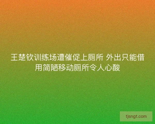 王楚钦训练场遭催促上厕所 外出只能借用简陋移动厕所令人心酸